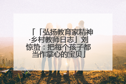 「弘扬教育家精神·乡村教师日志」刘惊蛰：把每个孩子都当作掌心的宝贝