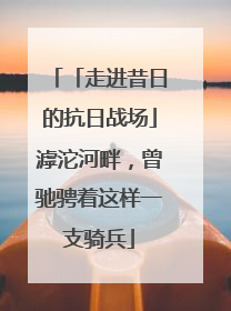 「走进昔日的抗日战场」滹沱河畔，曾驰骋着这样一支骑兵