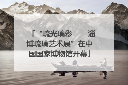 “琉光璃彩——淄博琉璃艺术展”在中国国家博物馆开幕