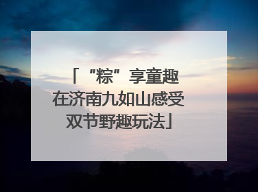 “粽”享童趣 在济南九如山感受双节野趣玩法