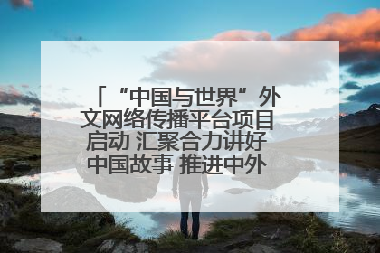 “中国与世界”外文网络传播平台项目启动 汇聚合力讲好中国故事 推进中外文明交流互鉴