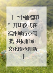 “中轴福印”开印仪式在福州举行京闽携 共同推动文化传承创新