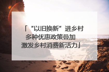 “以旧换新”进乡村 多种优惠政策叠加 激发乡村消费新活力