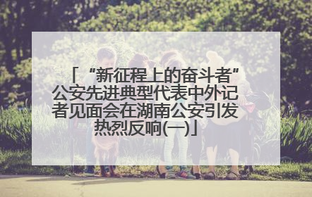 “新征程上的奋斗者”公安先进典型代表中外记者见面会在湖南公安引发热烈反响(一)
