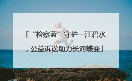 “检察蓝”守护一江碧水，公益诉讼助力长河蝶变