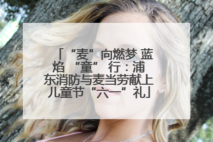 “麦”向燃梦 蓝焰 “童” 行：浦东消防与麦当劳献上儿童节“六一”礼