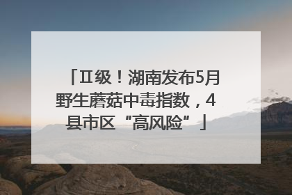 Ⅱ级！湖南发布5月野生蘑菇中毒指数，4县市区“高风险”