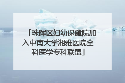 珠晖区妇幼保健院加入中南大学湘雅医院全科医学专科联盟