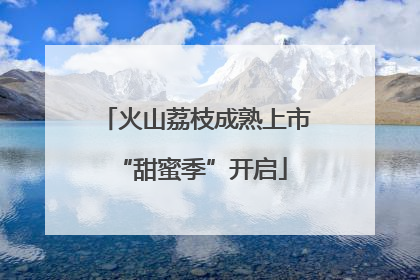 火山荔枝成熟上市 “甜蜜季”开启