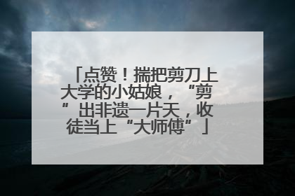 点赞！揣把剪刀上大学的小姑娘，“剪”出非遗一片天，收徒当上“大师傅”
