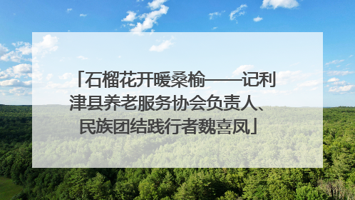 石榴花开暖桑榆——记利津县养老服务协会负责人、民族团结践行者魏喜凤