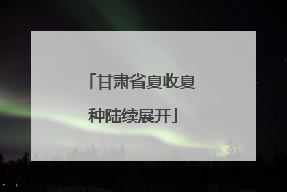 甘肃省夏收夏种陆续展开