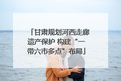 甘肃规划河西走廊遗产保护 构建“一带六市多点”布局