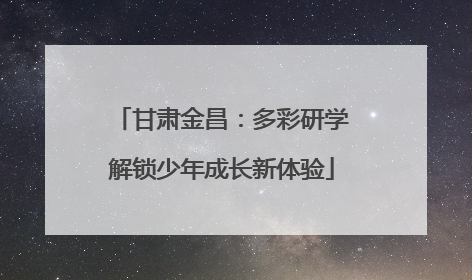 甘肃金昌：多彩研学解锁少年成长新体验