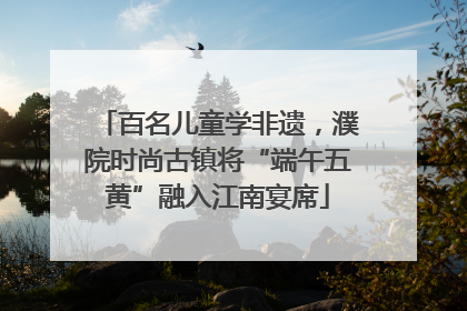 百名儿童学非遗，濮院时尚古镇将“端午五黄”融入江南宴席