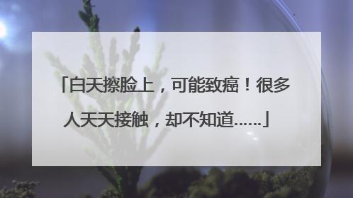 白天擦脸上，可能致癌！很多人天天接触，却不知道……