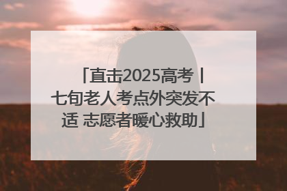 直击2025高考丨七旬老人考点外突发不适 志愿者暖心救助