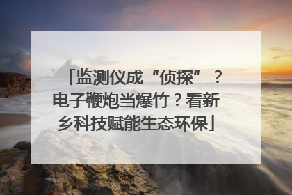 监测仪成“侦探”？电子鞭炮当爆竹？看新乡科技赋能生态环保