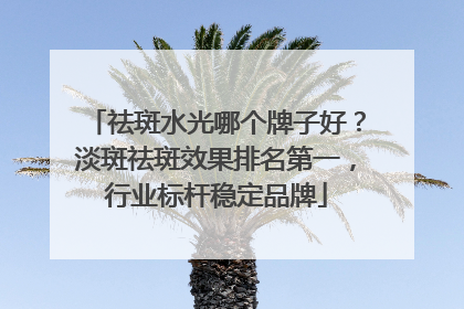 祛斑水光哪个牌子好？淡斑祛斑效果排名第一，行业标杆稳定品牌