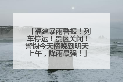 福建暴雨警报！列车停运！景区关闭！警惕今天傍晚到明天上午，降雨最强！