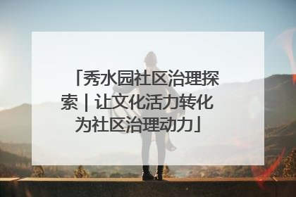 秀水园社区治理探索｜让文化活力转化为社区治理动力