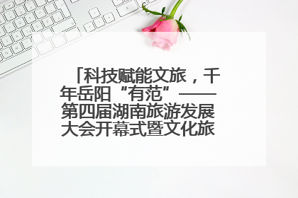 科技赋能文旅，千年岳阳“有范”——第四届湖南旅游发展大会开幕式暨文化旅游推介会侧记