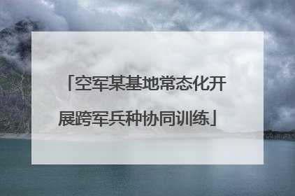 空军某基地常态化开展跨军兵种协同训练