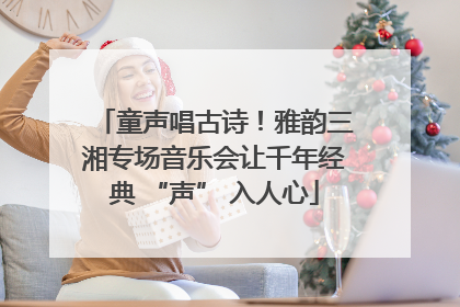 童声唱古诗！雅韵三湘专场音乐会让千年经典 “声” 入人心