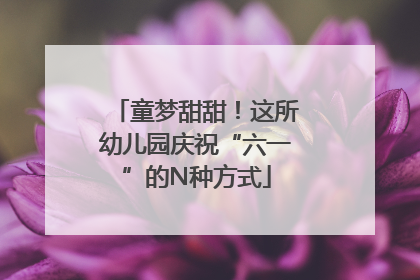 童梦甜甜！这所幼儿园庆祝“六一”的N种方式