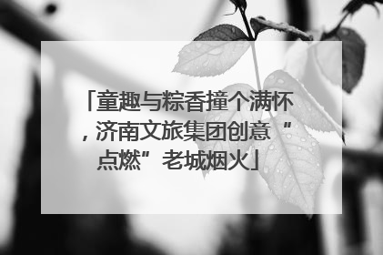 童趣与粽香撞个满怀，济南文旅集团创意“点燃”老城烟火