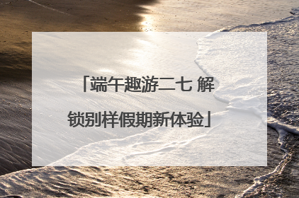 端午趣游二七 解锁别样假期新体验