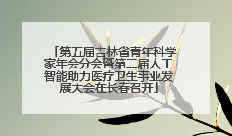 第五届吉林省青年科学家年会分会暨第二届人工智能助力医疗卫生事业发展大会在长春召开