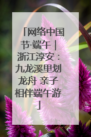 网络中国节·端午｜浙江淳安：九龙溪里划龙舟 亲子相伴端午游