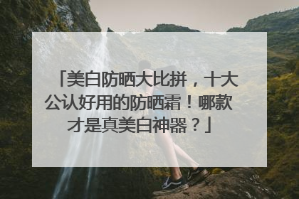 美白防晒大比拼，十大公认好用的防晒霜！哪款才是真美白神器？
