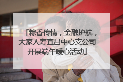 粽香传情，金融护航，大家人寿宜昌中心支公司开展端午暖心活动