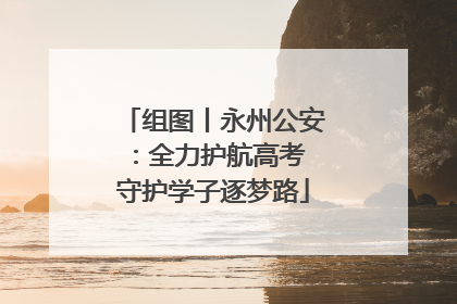 组图丨永州公安：全力护航高考 守护学子逐梦路