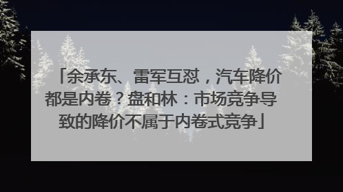 余承东、雷军互怼，汽车降价都是内卷？盘和林：市场竞争导致的降价不属于内卷式竞争