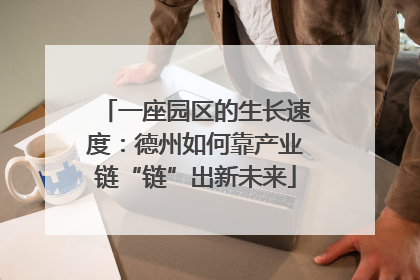 一座园区的生长速度：德州如何靠产业链“链”出新未来