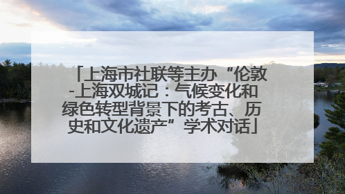 上海市社联等主办“伦敦-上海双城记：气候变化和绿色转型背景下的考古、历史和文化遗产”学术对话