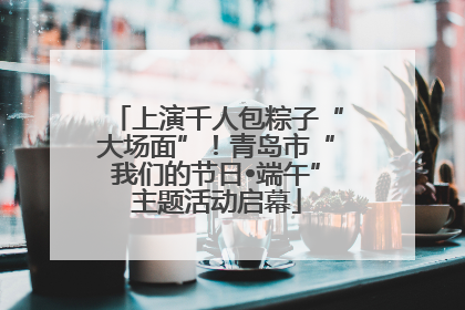 上演千人包粽子“大场面”！青岛市“我们的节日•端午”主题活动启幕