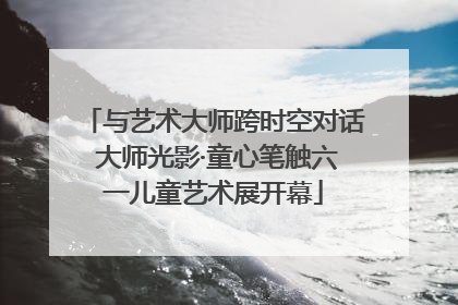 与艺术大师跨时空对话 大师光影·童心笔触六一儿童艺术展开幕