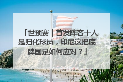 世预赛｜首发阵容十人是归化球员，印尼这把底牌国足如何应对？