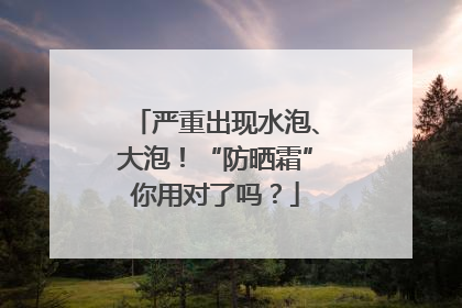 严重出现水泡、大泡！“防晒霜”你用对了吗？