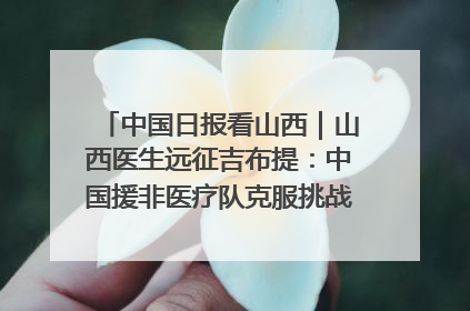 中国日报看山西｜山西医生远征吉布提：中国援非医疗队克服挑战救助非洲患者