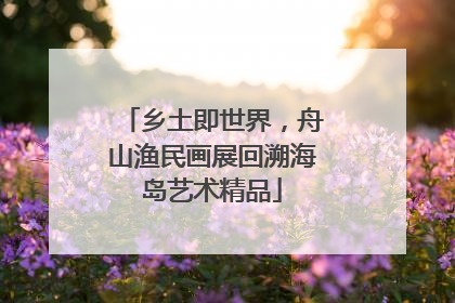 乡土即世界，舟山渔民画展回溯海岛艺术精品