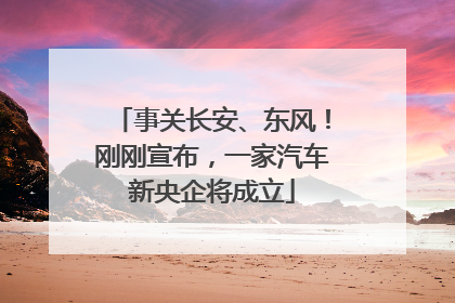 事关长安、东风！刚刚宣布，一家汽车新央企将成立