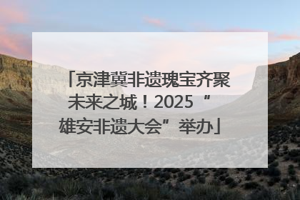 京津冀非遗瑰宝齐聚未来之城！2025“雄安非遗大会”举办