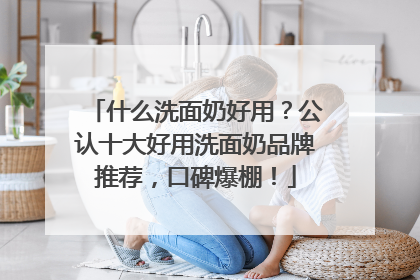 什么洗面奶好用？公认十大好用洗面奶品牌推荐，口碑爆棚！