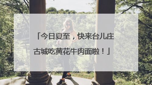 今日夏至，快来台儿庄古城吃黄花牛肉面啦！