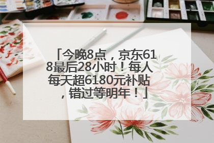 今晚8点，京东618最后28小时！每人每天超6180元补贴，错过等明年！